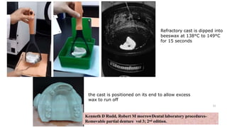 the cast is positioned on its end to allow excess
wax to run off
Refractory cast is dipped into
beeswax at 138°C to 149°C
for 15 seconds
31
Kenneth D Rudd, Robert M morrowDental laboratory procedures-
Removable partial denture vol 3; 2nd edition.
 