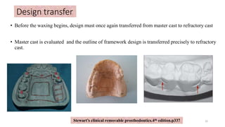 • Before the waxing begins, design must once again transferred from master cast to refractory cast
• Master cast is evaluated and the outline of framework design is transferred precisely to refractory
cast.
Design transfer
32
Stewart’s clinical removable prosthodontics.4th edition.p337
 