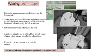 Waxing technique
• Pre-made wax patterns are used for waxing the
framework.
• Tacky liquid (mixture of acetone and plastic pattern
scraps) is painted on the design outline with a fine
brush and allowed to dry for a few seconds.
• Patterns are carefully adapted to the cast
• A pattern adapter or a soft rubber pencil eraser
shaped into a wedge is useful for adaptation
• Exercise extreme care not to stretch the
pattern
33
McCracken’s Removable partial prosthodontics.13th edition. 2015
 