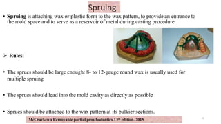 Spruing
• Spruing is attaching wax or plastic form to the wax pattern, to provide an entrance to
the mold space and to serve as a reservoir of metal during casting procedure
 Rules:
• The sprues should be large enough: 8- to 12-gauge round wax is usually used for
multiple spruing
• The sprues should lead into the mold cavity as directly as possible
• Sprues should be attached to the wax pattern at its bulkier sections.
35
McCracken’s Removable partial prosthodontics.13th edition. 2015
 