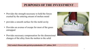 PURPOSES OF THE INVESTMENT
• Provides the strength necessary to hold the forces
exerted by the entering stream of molten metal
• provides a smooth surface for the mold cavity
• Provides an avenue of escape for most of the gases
entrapped
• Provides necessary compensation for the dimensional
changes of the alloy from the molten to the solid
41
McCracken’s Removable partial prosthodontics.13th edition. 2015
 
