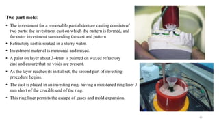 Two part mold:
• The investment for a removable partial denture casting consists of
two parts: the investment cast on which the pattern is formed, and
the outer investment surrounding the cast and pattern
• Refractory cast is soaked in a slurry water.
• Investment material is measured and mixed.
• A paint on layer about 3-4mm is painted on waxed refractory
cast and ensure that no voids are present.
• As the layer reaches its initial set, the second part of investing
procedure begins.
• The cast is placed in an investing ring, having a moistened ring liner 3
mm short of the crucible end of the ring.
• This ring liner permits the escape of gases and mold expansion.
42
 