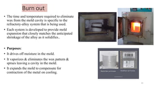 Burn out
• The time and temperature required to eliminate
wax from the mold cavity is specific to the
refractory-alloy system that is being used.
• Each system is developed to provide mold
expansion that closely matches the anticipated
shrinkage of the alloy as it solidifies..
• Purposes:
• It drives off moisture in the mold.
• It vaporizes & eliminates the wax pattern &
sprues leaving a cavity in the mold.
• It expands the mold to compensate for
contraction of the metal on cooling.
43
 