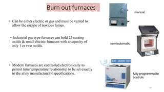 Burn out furnaces
• Can be either electric or gas and must be vented to
allow the escape of noxious fumes.
• Industrial gas type furnaces can hold 25 casting
molds & small electric furnaces with a capacity of
only 1 or two molds.
• Modern furnaces are controlled electronically to
permit time/temperature relationship to be set exactly
to the alloy manufacturer’s specifications.
semiautomatic
fully programmable
controls
manual
44
 