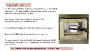 Steps of burn out
• For the investment to heat uniformly, it should be moist at the start of
the burnout cycle. Steam will then carry the heat into the investment
during the early stages of the burnout
• Also because of the water trapped in the pores of the
investment it reduces the absorption of wax
• The mold should be placed in the oven with the sprue hole down
• Burnout should be started with a cold oven, or nearly so
• The temperature of the oven should be increased slowly and should
be maintained for the period to a temperature recommended by the
manufacturer.
45
McCracken’s Removable partial prosthodontics.13th edition. 2015
 