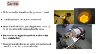 Casting
• Molten metal is forced into the pre-heated mold
• Centrifugal force or air pressure is used
• Metal is melted with a gas-oxygen blow torch or
by an electric muffle surrounding the metal
• Induction casting is the method of choice for
base metal alloys
• Titanium is melted using an argon arc melting and
casted in a vacuum pressure chamber
46
 