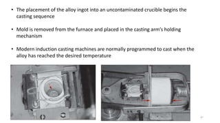 47
• The placement of the alloy ingot into an uncontaminated crucible begins the
casting sequence
• Mold is removed from the furnace and placed in the casting arm’s holding
mechanism
• Modern induction casting machines are normally programmed to cast when the
alloy has reached the desired temperature
 