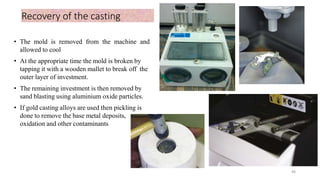 Recovery of the casting
• The mold is removed from the machine and
allowed to cool
• At the appropriate time the mold is broken by
tapping it with a wooden mallet to break off the
outer layer of investment.
• The remaining investment is then removed by
sand blasting using aluminium oxide particles.
• If gold casting alloys are used then pickling is
done to remove the base metal deposits,
oxidation and other contaminants
48
 