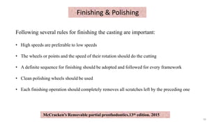 Finishing & Polishing
Following several rules for finishing the casting are important:
• High speeds are preferable to low speeds
• The wheels or points and the speed of their rotation should do the cutting
• A definite sequence for finishing should be adopted and followed for every framework
• Clean polishing wheels should be used
• Each finishing operation should completely removes all scratches left by the preceding one
50
McCracken’s Removable partial prosthodontics.13th edition. 2015
 