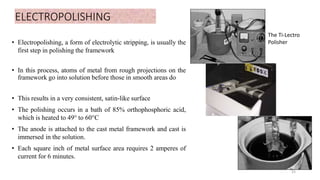 ELECTROPOLISHING
• Electropolishing, a form of electrolytic stripping, is usually the
first step in polishing the framework
• In this process, atoms of metal from rough projections on the
framework go into solution before those in smooth areas do
• This results in a very consistent, satin-like surface
• The polishing occurs in a bath of 85% orthophosphoric acid,
which is heated to 49° to 60°C
• The anode is attached to the cast metal framework and cast is
immersed in the solution.
• Each square inch of metal surface area requires 2 amperes of
current for 6 minutes.
55
The Ti-Lectro
Polisher
 