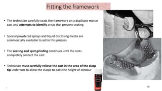 Fitting the framework
• The technician carefully seats the framework on a duplicate master
cast and attempts to identify areas that prevent seating
• Special powdered sprays and liquid disclosing media are
commercially available to aid in this process
• The seating and spot grinding continues until the rests
completely contact the cast.
• Technician must carefully relieve the cast in the area of the clasp
tip undercuts to allow the clasps to pass the height of contour
. 56
56
 