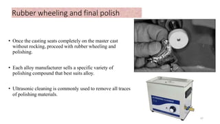 Rubber wheeling and final polish
• Once the casting seats completely on the master cast
without rocking, proceed with rubber wheeling and
polishing.
• Each alloy manufacturer sells a specific variety of
polishing compound that best suits alloy.
• Ultrasonic cleaning is commonly used to remove all traces
of polishing materials.
57
 