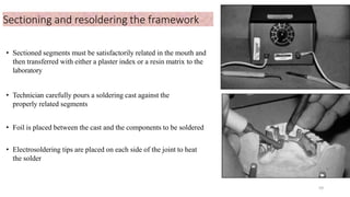 Sectioning and resoldering the framework
• Sectioned segments must be satisfactorily related in the mouth and
then transferred with either a plaster index or a resin matrix to the
laboratory
• Technician carefully pours a soldering cast against the
properly related segments
• Foil is placed between the cast and the components to be soldered
• Electrosoldering tips are placed on each side of the joint to heat
the solder
59
 