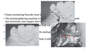 • Fluxes containing fluoride must be used in this procedure.
• The electrosoldering machine is basically a step-up transformer with
two terminals, one copper and one carbon
• carbon tip is placed on the solder and the copper tip on the
framework
• Laser welding represents a fourth method for joining a wire to the
framework (Nd:YAG)
• Twin flex or any wrought wire clasp is soldered to framework
60
 
