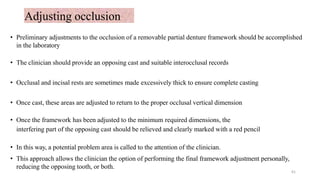 Adjusting occlusion
• Preliminary adjustments to the occlusion of a removable partial denture framework should be accomplished
in the laboratory
• The clinician should provide an opposing cast and suitable interocclusal records
• Occlusal and incisal rests are sometimes made excessively thick to ensure complete casting
• Once cast, these areas are adjusted to return to the proper occlusal vertical dimension
• Once the framework has been adjusted to the minimum required dimensions, the
interfering part of the opposing cast should be relieved and clearly marked with a red pencil
• In this way, a potential problem area is called to the attention of the clinician.
• This approach allows the clinician the option of performing the final framework adjustment personally,
reducing the opposing tooth, or both.
61
 