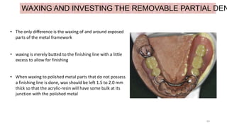 64
WAXING AND INVESTING THE REMOVABLE PARTIAL DEN
• The only difference is the waxing of and around exposed
parts of the metal framework
• waxing is merely butted to the finishing line with a little
excess to allow for finishing
• When waxing to polished metal parts that do not possess
a finishing line is done, wax should be left 1.5 to 2.0 mm
thick so that the acrylic-resin will have some bulk at its
junction with the polished metal
 