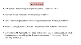 References
• McCracken’s Removable partial prosthodontics.13th edition. 2015
• Stewart’s clinical removable prosthodontics.4th edition
• Dental laboratory procedures-Removable partial dentures. Morrow, Rhudd.Vol-3
• Robert G. Craig & John M. Powers : Restorative dental materials 10th edition
• Viswambaran M,Agarwal S. The effect of four sprue shapes on the quality of cobalt-
chromium cast removable partial denture frame-works. Contemporary Clinical
Dentistry. 2013;4(2):132
72
 