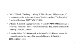 • Guilin Y,Nan L, Yousheng L, Yining W.The effects of different types of
investments on the alpha-case layer of titanium castings. The Journal of
Prosthetic Dentistry. 2007;97(3):157-164.
• Williams R, Bibb R, Eggbeer D, Collis J. Use of CAD/CAM technology to
fabricate a removable partial denture framework. The Journal of Prosthetic
Dentistry. 2006;96(2):96-99.
• Bolouri A. Hilger T. C. & Gowrylok M. D. Modified flasking technique for
removable partial dentures. The Journal of Prosthetic Dentistry.
1975;34(2):221–223.
73
 