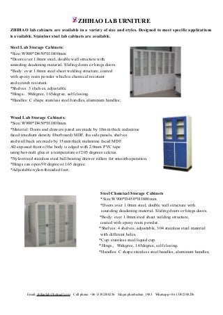 ZHIHAO LAB URNITURE
Email: zhihaolab@hotmail.com Cell phone: +86 13302388256 Skype:phoebechen_1983 Whatsapp:+86 13302388256
ZHIHAO lab cabinets are available in a variety of size and styles. Designed to meet specific applications
is available. Stainless steel lab cabinets are available.
Steel Lab Storage Cabinets:
*Size:W900*D450*H1800mm
*Doors:over 1.0mm steel, double wall structure with
sounding deadening material. Sliding doors or hings doors.
*Body: over 1.0mm steel sheet welding structure, coated
with epoxy resin powder which is chemical resistant
and scratch resistant.
*Shelves: 3 shelves, adjustable.
*Hings：90degree, 165degree, self closing.
*Handles: C shape stainless steel handles, aluminum handles;
Wood Lab Storage Cabinets:
*Size:W900*D450*H1800mm
*Material: Doors and drawers panel are made by 18mm thick melamine
faced (medium density fiberboard) MDF, the side panels, shelves
and wall back are made by 15mm thick melamine faced MDF.
All exposed front of the body is edged with 2.0mm PVC tape
using hot-melt glue at a temperature of 205 degrees celcius.
*Nylon tired stainless steel ball bearing drawer rollers for smooth operation.
*Hings can open 90 degree or 165 degree.
*Adjustable nylon threaded foot;
Steel Chemical Storage Cabinets
*Size:W900*D450*H1800mm
*Doors:over 1.0mm steel, double wall structure with
sounding deadening material. Sliding doors or hings doors.
*Body: over 1.0mm steel sheet welding structure,
coated with epoxy resin powder.
*Shelves: 4 shelves, adjustable, 304 stainless steel material
with different holes.
*Cup: stainless steel liquid cup.
*Hings：90degree, 165degree, self closing.
*Handles: C shape stainless steel handles, aluminum handles;
 