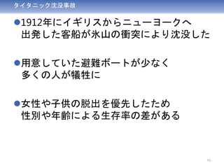 タイタニック沈没事故
1912年にイギリスからニューヨークへ
出発した客船が氷山の衝突により沈没した
用意していた避難ボートが少なく
多くの人が犠牲に
女性や子供の脱出を優先したため
性別や年齢による生存率の差がある
10
 
