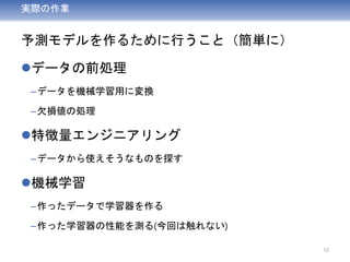 実際の作業
予測モデルを作るために行うこと（簡単に）
データの前処理
–データを機械学習用に変換
–欠損値の処理
特徴量エンジニアリング
–データから使えそうなものを探す
機械学習
–作ったデータで学習器を作る
–作った学習器の性能を測る(今回は触れない)
12
 