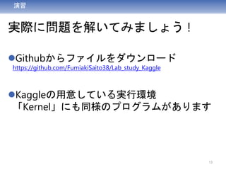 演習
実際に問題を解いてみましょう !
Githubからファイルをダウンロード
https://github.com/FumiakiSaito38/Lab_study_Kaggle
Kaggleの用意している実行環境
「Kernel」にも同様のプログラムがあります
13
 