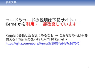 参考文献
コードやコードの説明は下記サイト・
Kernelから引用・一部改変しています
Kaggleに登録したら次にやること ～ これだけやれば十分
闘える！Titanicの先へ行く入門 10 Kernel ～
https://qiita.com/upura/items/3c10ff6fed4e7c3d70f0
4
 