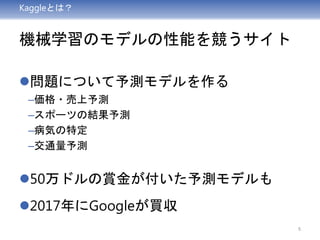 Kaggleとは？
機械学習のモデルの性能を競うサイト
問題について予測モデルを作る
–価格・売上予測
–スポーツの結果予測
–病気の特定
–交通量予測
50万ドルの賞金が付いた予測モデルも
2017年にGoogleが買収
5
 
