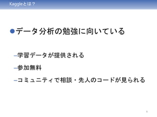 Kaggleとは？
データ分析の勉強に向いている
–学習データが提供される
–参加無料
–コミュニティで相談・先人のコードが見られる
6
 