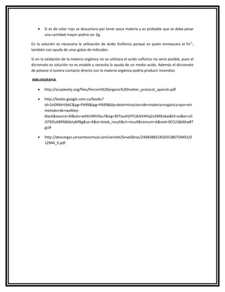•   Si es de color rojo se descartara por tener poca materia y es probable que se deba pesar
        una cantidad mayor podría ser 2g.

En la solución es necesaria la utilización de ácido fosfórico porque es quien enmascara el Fe 3+,
también con ayuda de unas gotas de indicador.

Si en la oxidación de la materia orgánica no se utilizara el acido sulfúrico no sería posible, pues el
dicromato es solución no es estable y necesita la ayuda de un medio acido. Además el dicromato
de potasio si tuviera contacto directo con la materia orgánica podría producir incendios

BIBLIOGRAFIA

    •   http://ecoplexity.org/files/Percent%20organic%20matter_protocol_spanish.pdf

    •   http://books.google.com.co/books?
        id=2oOlNXrtIbkC&pg=PA99&lpg=PA99&dq=determinacion+de+materia+organica+por+el+
        metodo+de+walkley-
        black&source=bl&ots=wSXUWhVbu7&sig=85TauJHjYFCdcbVXHq2x3MlEakw&hl=es&ei=a5
        J5TKDuK8P68AbJu8ifBg&sa=X&oi=book_result&ct=result&resnum=6&ved=0CCUQ6AEwBT
        gU#

    •   http://descargas.cervantesvirtual.com/servlet/SirveObras/24683885545035386754491/0
        12944_5.pdf
 