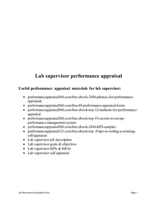 Job Performance Evaluation Form Page 1
Lab supervisor performance appraisal
Useful performance appraisal materials for lab supervisor:
 performanceappraisal360.com/free-ebook-2456-phrases-for-performance-
appraisals
 performanceappraisal360.com/free-65-performance-appraisal-forms
 performanceappraisal360.com/free-ebook-top-12-methods-for-performance-
appraisal
 performanceappraisal360.com/free-ebook-top-15-secrets-to-set-up-
performance-management-system
 performanceappraisal360.com/free-ebook-2436-KPI-samples/
 performanceappraisal123.com/free-ebook-top -9-tips-to-writing-a-winning-
self-appraisal
 Lab supervisor job description
 Lab supervisor goals & objectives
 Lab supervisor KPIs & KRAs
 Lab supervisor self appraisal
 