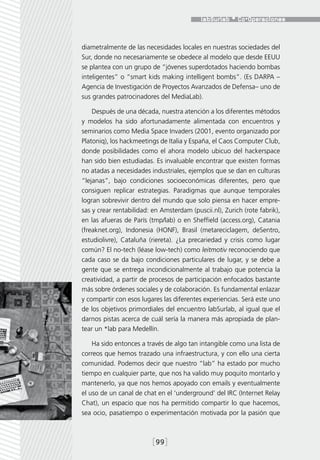 diametralmente de las necesidades locales en nuestras sociedades del
Sur, donde no necesariamente se obedece al modelo que desde EEUU
se plantea con un grupo de “jóvenes superdotados haciendo bombas
inteligentes” o “smart kids making intelligent bombs”. (Es DARPA –
Agencia de Investigación de Proyectos Avanzados de Defensa– uno de
sus grandes patrocinadores del MediaLab).

    Después de una década, nuestra atención a los diferentes métodos
y modelos ha sido afortunadamente alimentada con encuentros y
seminarios como Media Space Invaders (2001, evento organizado por
Platoniq), los hackmeetings de Italia y España, el Caos Computer Club,
donde posibilidades como el ahora modelo ubicuo del hackerspace
han sido bien estudiadas. Es invaluable encontrar que existen formas
no atadas a necesidades industriales, ejemplos que se dan en culturas
“lejanas”, bajo condiciones socioeconómicas diferentes, pero que
consiguen replicar estrategias. Paradigmas que aunque temporales
logran sobrevivir dentro del mundo que solo piensa en hacer empre-
sas y crear rentabilidad: en Amsterdam (puscii.nl), Zurich (rote fabrik),
en las afueras de París (tmp/lab) o en Sheffield (access.org), Catania
(freaknet.org), Indonesia (HONF), Brasil (metareciclagem, deSentro,
estudiolivre), Cataluña (riereta). ¿La precariedad y crisis como lugar
común? El no-tech (léase low-tech) como leitmotiv reconociendo que
cada caso se da bajo condiciones particulares de lugar, y se debe a
gente que se entrega incondicionalmente al trabajo que potencia la
creatividad, a partir de procesos de participación enfocados bastante
más sobre órdenes sociales y de colaboración. Es fundamental enlazar
y compartir con esos lugares las diferentes experiencias. Será este uno
de los objetivos primordiales del encuentro labSurlab, al igual que el
darnos pistas acerca de cuál sería la manera más apropiada de plan-
tear un *lab para Medellín.

    Ha sido entonces a través de algo tan intangible como una lista de
correos que hemos trazado una infraestructura, y con ello una cierta
comunidad. Podemos decir que nuestro “lab” ha estado por mucho
tiempo en cualquier parte, que nos ha valido muy poquito montarlo y
mantenerlo, ya que nos hemos apoyado con emails y eventualmente
el uso de un canal de chat en el ‘underground’ del IRC (Internet Relay
Chat), un espacio que nos ha permitido compartir lo que hacemos,
sea ocio, pasatiempo o experimentación motivada por la pasión que



                          [99]
 