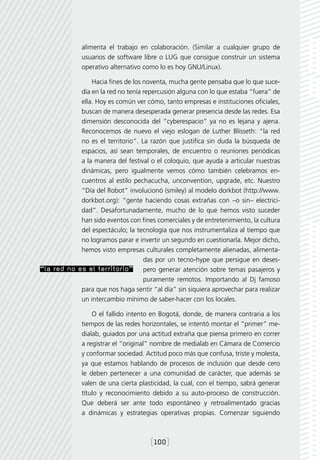 alimenta el trabajo en colaboración. (Similar a cualquier grupo de
              usuarios de software libre o LUG que consigue construir un sistema
              operativo alternativo como lo es hoy GNU/Linux).

                Hacia fines de los noventa, mucha gente pensaba que lo que suce-
            día en la red no tenía repercusión alguna con lo que estaba “fuera” de
            ella. Hoy es común ver cómo, tanto empresas e instituciones oficiales,
            buscan de manera desesperada generar presencia desde las redes. Esa
            dimensión desconocida del “cyberespacio” ya no es lejana y ajena.
            Reconocemos de nuevo el viejo eslogan de Luther Blisseth: “la red
            no es el territorio”. La razón que justifica sin duda la búsqueda de
            espacios, así sean temporales, de encuentro o reuniones periódicas
            a la manera del festival o el coloquio, que ayuda a articular nuestras
            dinámicas, pero igualmente vemos cómo también celebramos en-
            cuentros al estilo pechacucha, unconvention, upgrade, etc. Nuestro
            “Día del Robot” involucionó (smiley) al modelo dorkbot (http://www.
            dorkbot.org): “gente haciendo cosas extrañas con –o sin– electrici-
            dad”. Desafortunadamente, mucho de lo que hemos visto suceder
            han sido eventos con fines comerciales y de entretenimiento, la cultura
            del espectáculo; la tecnología que nos instrumentaliza al tiempo que
            no logramos parar e invertir un segundo en cuestionarla. Mejor dicho,
            hemos visto empresas culturales completamente alienadas, alimenta-
                                   das por un tecno-hype que persigue en deses-
“la red no es el territorio” pero generar atención sobre temas pasajeros y
                                   puramente remotos. Importando al Dj famoso
            para que nos haga sentir “al día” sin siquiera aprovechar para realizar
            un intercambio mínimo de saber-hacer con los locales.

                  O el fallido intento en Bogotá, donde, de manera contraria a los
              tiempos de las redes horizontales, se intentó montar el “primer” me-
              dialab, guiados por una actitud extraña que piensa primero en correr
              a registrar el “original” nombre de medialab en Cámara de Comercio
              y conformar sociedad. Actitud poco más que confusa, triste y molesta,
              ya que estamos hablando de procesos de inclusión que desde cero
              le deben pertenecer a una comunidad de carácter, que además se
              valen de una cierta plasticidad, la cual, con el tiempo, sabrá generar
              título y reconocimiento debido a su auto-proceso de construcción.
              Que deberá ser ante todo espontáneo y retroalimentado gracias
              a dinámicas y estrategias operativas propias. Comenzar siguiendo



                                      [100]
 