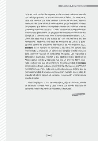 órdenes tradicionales de empresa es clara muestra de una mentali-
dad del siglo pasado, de entrada una actitud fallida. Por otra parte,
cabe acá recordar que hace también solo un par de años, algunos
miembros del para entonces convaleciente grupo Medellín Wireless
(un proyecto que techo-a-techo pretendía crear una nube de Internet
para compartir datos y acceso a la red a través de tecnologías de redes
inalámbricas) planteamos un proyecto de colaboración con nuestros
colegas de la comunidad de redes inalámbricas libres de Bogotá (iDC).
Dimos con esto inicio a una especie de “lab” basado en la idea del
nomadismo. Recibimos una beca del Ministerio de Cultura y parti-
cipamos dentro del Encuentro Internacional de Arte Medellín 2007.
BereBere era el nombre en homenaje a las tribus del Sahara. Nos
representaba la imagen de un camello que cargaba todo lo necesario
para sobrevivir y operar en condiciones inhóspitas. Dos respuestas a
condiciones locales que resumen la idea posible de lo que podrá ser un
*lab en zonas tórridas y tropicales. Fue este un proyecto 100% inspi-
rado en el ejercicio que a buen término llevan la cantidad de mimosas
construidas en Brasil, cada una diferente (http://turbulence.org/Works/
mimoSa/mimosa_ing/), cada una construida órgano a órgano por su
misma comunidad de usuarios, ninguna gran inversión o necesidad de
importar el último gadget, al contrario, recuperación y transferencia
directa de saber.

    Alejo Duque para la lista de correos [k.0_lab] y el labSurlab, donde
se desarrolló la mesa Artes y Labs y de la cual quedó registrado el
siguiente audio: http://archive.org/details/ArtesYLabs.




                         [101]
 
