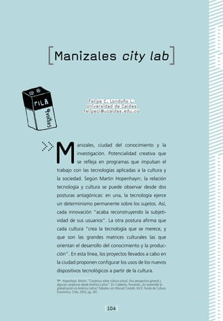 [Manizales city lab]

                        Felipe C. Londoño L.
                       Universidad de Caldas
                      felipecl@ucaldas.edu.co




M               anizales, ciudad del conocimiento y la
                investigación. Potencialidad creativa que
                se refleja en programas que impulsan el
 trabajo con las tecnologías aplicadas a la cultura y
 la sociedad. Según Martin Hopenhayn1, la relación
 tecnología y cultura se puede observar desde dos
 posturas antagónicas: en una, la tecnología ejerce
 un determinismo permanente sobre los sujetos. Así,
 cada innovación “acaba reconstruyendo la subjeti-
 vidad de sus usuarios”. La otra postura afirma que
 cada cultura “crea la tecnología que se merece, y
 que son las grandes matrices culturales las que
 orientan el desarrollo del conocimiento y la produc-
 ción”. En esta línea, los proyectos llevados a cabo en
 la ciudad proponen configurar los usos de los nuevos
 dispositivos tecnológicos a partir de la cultura.
 1*  Hopenhayn, Martín. “Conjetura sobre cultura virtual. Una perspectiva general y
 algunas conjeturas desde América Latina”. En: Calderón, Fernando. ¿Es sostenible la
 globalización en América Latina? Debates con Manuel Castells. Vol II. Fondo de Cultura
 Económica. Chile, 2003, pg. 281.



                                       [104]
 