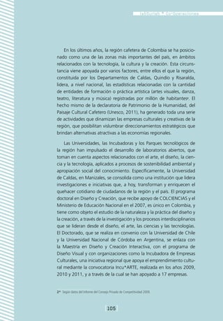 En los últimos años, la región cafetera de Colombia se ha posicio-
nado como una de las zonas más importantes del país, en ámbitos
relacionados con la tecnología, la cultura y la creación. Esta circuns-
tancia viene apoyada por varios factores, entre ellos el que la región,
constituida por los Departamentos de Caldas, Quindío y Risaralda,
lidera, a nivel nacional, las estadísticas relacionadas con la cantidad
de entidades de formación o práctica artística (artes visuales, danza,
teatro, literatura y música) registradas por millón de habitantes2. El
hecho mismo de la declaratoria de Patrimonio de la Humanidad, del
Paisaje Cultural Cafetero (Unesco, 2011), ha generado toda una serie
de actividades que dinamizan las empresas culturales y creativas de la
región, que posibilitan vislumbrar direccionamientos estratégicos que
brindan alternativas atractivas a las economías regionales.

    Las Universidades, las Incubadoras y los Parques tecnológicos de
la región han impulsado el desarrollo de laboratorios abiertos, que
toman en cuenta aspectos relacionados con el arte, el diseño, la cien-
cia y la tecnología, aplicados a procesos de sostenibilidad ambiental y
apropiación social del conocimiento. Específicamente, la Universidad
de Caldas, en Manizales, se consolida como una institución que lidera
investigaciones e iniciativas que, a hoy, transforman y enriquecen el
quehacer cotidiano de ciudadanos de la región y el país. El programa
doctoral en Diseño y Creación, que recibe apoyo de COLCIENCIAS y el
Ministerio de Educación Nacional en el 2007, es único en Colombia, y
tiene como objeto el estudio de la naturaleza y la práctica del diseño y
la creación, a través de la investigación y los procesos interdisciplinarios
que se lideran desde el diseño, el arte, las ciencias y las tecnologías.
El Doctorado, que se realiza en convenio con la Universidad de Chile
y la Universidad Nacional de Córdoba en Argentina, se enlaza con
la Maestría en Diseño y Creación Interactiva, con el programa de
Diseño Visual y con organizaciones como la Incubadora de Empresas
Culturales, una iniciativa regional que apoya el emprendimiento cultu-
ral mediante la convocatoria Incu*ARTE, realizada en los años 2009,
2010 y 2011, y a través de la cual se han apoyado a 17 empresas.


2*  Según datos del Informe del Consejo Privado de Competitividad 2009.



                                    [105]
 