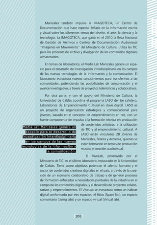Manizales también impulsa la IMAGOTECA, un Centro de
            Documentación que hace especial énfasis en la información escrita
            y visual sobre los diferentes temas del diseño, el arte, la ciencia y la
            tecnología. La IMAGOTECA, que ganó en el 2010 la Beca Nacional
            de Gestión de Archivos y Centros de Documentación Audiovisual
            "Imágenes en Movimiento" del Ministerio de Cultura, utiliza las TIC
            para los procesos de archivo y divulgación de los contenidos digitales
            almacenados.

                En temas de laboratorios, el Media Lab Manizales genera un espa-
            cio para el desarrollo de investigación interdisciplinaria en los campos
            de las nuevas tecnologías de la información y la comunicación. El
            laboratorio estructura nuevos conocimientos para transferirlos a las
            comunidades, potenciando las posibilidades de comunicación y el
            avance investigativo, a través de proyectos telemáticos y colaborativos.

               Por otra parte, y con el apoyo del Ministerio de Cultura, la
           Universidad de Caldas coordina el programa LASO del Eje cafetero,
           Laboratorios de Emprendimiento Cultural en clave digital. LASO es
           un proyecto de organización estratégica y comunicacional para
           jóvenes, basado en el concepto de emprendimiento en red, con un
           fuerte componente de impulso a la formación técnica en producción
                                      de contenidos artísticos, a la utilización
 Media Lab Manizales genera un
                                      de TIC y al emprendimiento cultural. A
   espacio para el desarrollo de
                                      LASO están vinculados 20 jóvenes de
 investigación interdisciplinaria
                                      Manizales, Pereira y Armenia, quienes se
   en los campos de las nuevas
                                      están formando en temas de producción
tecnologías de la información y
                                      musical y creación audiovisual.
                 la comunicación.
                                               El ViveLab, promovido por el
            Ministerio de TIC, es el último laboratorio instaurado en la Universidad
            de Caldas. Tiene como objetivos potenciar el talento humano y el
            sector de contenidos creativos digitales en el país, a través de la crea-
            ción de un escenario colaborativo de trabajo y de generar procesos
            de formación enfocados a necesidades puntuales de la industria en el
            campo de los contenidos digitales, y el desarrollo de proyectos colabo-
            rativos y emprendimientos. El ViveLab se estructura como un hábitat
            digital conformado por tres espacios: el físico (Space lab), un espacio
            comunitario (Living labs) y un espacio virtual (Virtual lab).




                                     [106]
 