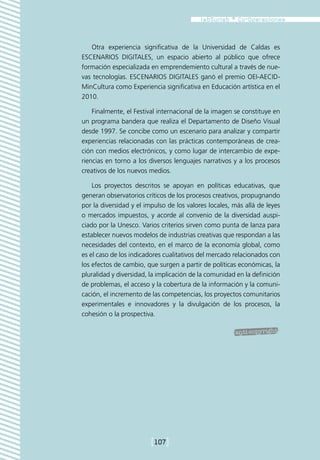 Otra experiencia significativa de la Universidad de Caldas es
ESCENARIOS DIGITALES, un espacio abierto al público que ofrece
formación especializada en emprendemiento cultural a través de nue-
vas tecnologías. ESCENARIOS DIGITALES ganó el premio OEI-AECID-
MinCultura como Experiencia significativa en Educación artística en el
2010.

    Finalmente, el Festival internacional de la imagen se constituye en
un programa bandera que realiza el Departamento de Diseño Visual
desde 1997. Se concibe como un escenario para analizar y compartir
experiencias relacionadas con las prácticas contemporáneas de crea-
ción con medios electrónicos, y como lugar de intercambio de expe-
riencias en torno a los diversos lenguajes narrativos y a los procesos
creativos de los nuevos medios.

    Los proyectos descritos se apoyan en políticas educativas, que
generan observatorios críticos de los procesos creativos, propugnando
por la diversidad y el impulso de los valores locales, más allá de leyes
o mercados impuestos, y acorde al convenio de la diversidad auspi-
ciado por la Unesco. Varios criterios sirven como punta de lanza para
establecer nuevos modelos de industrias creativas que respondan a las
necesidades del contexto, en el marco de la economía global, como
es el caso de los indicadores cualitativos del mercado relacionados con
los efectos de cambio, que surgen a partir de políticas económicas, la
pluralidad y diversidad, la implicación de la comunidad en la definición
de problemas, el acceso y la cobertura de la información y la comuni-
cación, el incremento de las competencias, los proyectos comunitarios
experimentales e innovadores y la divulgación de los procesos, la
cohesión o la prospectiva.




                         [107]
 