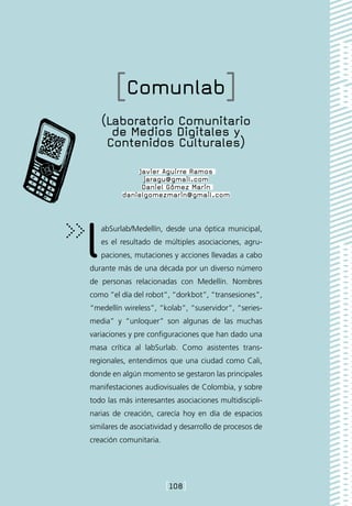 [Comunlab]
    (Laboratorio Comunitario
      de Medios Digitales y
     Contenidos Culturales)
              Javier Aguirre Ramos
                jaragu@gmail.com
               Daniel Gómez Marín
          danielgomezmarin@gmail.com




l  abSurlab/Medellín, desde una óptica municipal,
   es el resultado de múltiples asociaciones, agru-
   paciones, mutaciones y acciones llevadas a cabo
durante más de una década por un diverso número
de personas relacionadas con Medellín. Nombres
como “el día del robot”, “dorkbot”, “transesiones”,
“medellín wireless”, “kolab”, “suservidor”, “series-
media” y “unloquer” son algunas de las muchas
variaciones y pre configuraciones que han dado una
masa crítica al labSurlab. Como asistentes trans-
regionales, entendimos que una ciudad como Cali,
donde en algún momento se gestaron las principales
manifestaciones audiovisuales de Colombia, y sobre
todo las más interesantes asociaciones multidiscipli-
narias de creación, carecía hoy en día de espacios
similares de asociatividad y desarrollo de procesos de
creación comunitaria.




                        [108]
 
