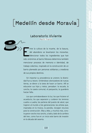 [Medellín desde Moravia]
           Laboratorio Viviente
                        Marlin Franco




   E      ntre la cultura de la muerte, de la basura,
          del abandono se levantaron los moravitas.
          Mencionar todos los ingredientes que han
   sido sinónimos al barrio Moravia determina también
   mencionar procesos de memoria e identidad, de
   trabajo colectivo, inspirado en la construcción de un
   barrio planeado por personas solidarias y creadoras
   de sus propios destinos.

       Sin importar su procedencia se unieron; la diversi-
   dad fue su tesoro. Sintiéndose colonizadores de nuevas
   tierras, se dieron a la tarea de hacer un barrio. Allí se
   educarían sus hijos y nietos, pensaban: la escuela, la
   cancha, la caseta comunal, el parquecito, la guardería
   hacían falta.

       Los que contrabandearon la luz; los que hicieron el
   acueducto; los que separaron y cuidaron los terrenos
   cuadra a cuadra; las parteras del puesto de salud, que
   trajeron al mundo a tres generaciones; las artistas que,
   inspiradas en la música, la parodia, recogían recursos
   para la construcción. Ellas y ellos, y muchos más, cons-
   truyeron rancho tras rancho, a lado y lado de la carrilera
   del tren, como fue en un inicio este barrio de invasión
   en la década del sesenta.



                            [110]
 