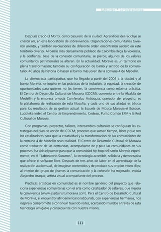 Después creció El Morro, como basurero de la ciudad. Aprendices del reciclaje se
criaron allí, en este laboratorio de sobrevivencia. Organizaciones comunitarias tuvie-
ron aliento, y también revoluciones de diferente orden encontraron asidero en este
territorio diverso. Al barrio más densamente poblado de Colombia llega la violencia,
y la confianza, base de la cohesión comunitaria, se pierde; algunos de los valores
comunitarios patrimoniales se alteran. En la actualidad, Moravia es un territorio en
plena transformación; también su configuración de barrio y sentido de lo comuni-
tario. 40 años de historia lo hacen el barrio más joven de la comuna 4 de Medellín.

    La democracia participativa, que ha llegado a partir del 2004 a la ciudad y al
barrio Moravia, se inspira en las prácticas de la inclusión, la equidad, la creación de
oportunidades para quienes no las tienen, la convivencia como máxima práctica.
El Centro de Desarrollo Cultural de Moravia (CDCM), convenio entre la Alcaldía de
Medellín y la empresa privada Comfenalco Antioquia, operador del proyecto, es
la plataforma de realización de esta filosofía, y cada uno de sus aliados es básico
para los resultados de su gestión actual: la Escuela de Música Moravia-el Bosque,
Ludoteka Inder, el Centro de Emprendimiento, Cedezo, Punto Común EPM y la Red
Cultural de Moravia.

    Con programas, proyectos, talleres, intercambios culturales se configuran las es-
trategias del plan de acción del CDCM; procesos que suman tiempo, labor y que son
los catalizadores para que la creatividad y la transformación de las comunidades de
la comuna 4 de Medellín sean realidad. El Centro de Desarrollo Cultural de Moravia
como traductor de las demandas, acompañante de y para las comunidades en sus
procesos, ha sido el puente para que la comunidad hip hop del barrio Moravia experi-
mente, en el “Laboratorio Susurros”, la tecnología accesible, solidaria y democrática
que ofrece el software libre. Después de tres años de labor en el aprendizaje de la
realización audiovisual, de imaginar contenidos y de producir sus propios video clips;
al interior del grupo de jóvenes la comunicación y la cohesión ha mejorado, evalúa
Alejandro Araque, artista visual acompañante del proceso.

    Prácticas artísticas en comunidad es el nombre genérico del proyecto que rela-
ciona experiencias comunitarias con el arte como catalizador de saberes, que mejora
la convivencia (www.exsituinsitumoravia.com). Para el Centro de Desarrollo Cultural
de Moravia, el encuentro latinoamericano labSurlab, con experiencias hermanas, nos
inspira y compromete a continuar tejiendo redes, acercando mundos a través de esta
tecnología amigable y consecuente con nuestra misión.



                                        [111]
 