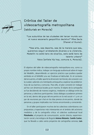 Crónica del Taller de
videocartografía metropolitana
(labSurlab en Moravia)

   “Los suburbios de las ciudades del tercer mundo son
     el nuevo escenario geopolítico decisivo” Mike Davis
                                      (Planet of Slums).

    “Sea arte, sea deporte, sea de la manera que sea,
   queremos seguir arrebatando jóvenes a la violencia.
   Medellín no está lleno de sicarios, esto está lleno de
                                         talento urbano”
             Falco (artista hip hop, comuna 4, Moravia).


El objetivo del taller de videocartografía metropolitana era, como su
propio nombre indica, trabajar con lenguaje audiovisual sobre el mapa
de Medellín, desarrollando un ejercicio práctico que pudiera quedar
exhibido en el MAMM una vez finalizara el labSurlab. En el contexto
del encuentro, el taller aportó la dimensión territorial y de conexión con
la ciudad, saliendo a la metrópolis antioqueña a explorar las problemá-
ticas de sus barrios y comunas. Para ello, el plan consistió en trabajar
ad hoc con dinámicas locales ya en marcha. El objeto de la cartografía
se fue decidiendo de manera orgánica, mediante un diálogo entre las
personas y colectivos participantes. Estos diálogos sucedieron primero
en la red, dentro del grupo del encuentro en la red social n-1 y en un
par de reuniones por chat en los días previos al encuentro, donde las
personas y grupos implicados nos fuimos encontrando y conociendo.

    En el taller participaron muchos de los colectivos colombianos con
propuestas y trayectorias más interesantes en el ámbito del activismo
mediático y de la cartografía crítica: el colectivo audiovisual local
Platohedro; el proyecto de comunicación, acción directa, experimen-
tación social y tecnológica de Bogotá Antena Mutante; Camilo Cantor,
que ha llevado a cabo varios proyectos de cartografías sonoras; Luis



                         [112]
 