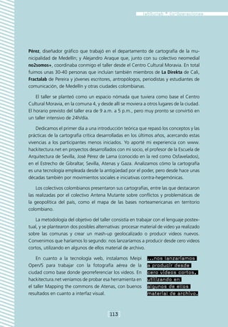 Pérez, diseñador gráfico que trabajó en el departamento de cartografía de la mu-
nicipalidad de Medellín; y Alejandro Araque que, junto con su colectivo neomedial
no2somos+, coordinaba conmigo el taller desde el Centro Cultural Moravia. En total
fuimos unas 30-40 personas que incluían también miembros de La Direkta de Cali,
Fractalab de Pereira y jóvenes escritores, antropólogos, periodistas y estudiantes de
comunicación, de Medellín y otras ciudades colombianas.

    El taller se planteó como un espacio nómada que tuviera como base el Centro
Cultural Moravia, en la comuna 4, y desde allí se moviera a otros lugares de la ciudad.
El horario previsto del taller era de 9 a.m. a 5 p.m., pero muy pronto se convirtió en
un taller intensivo de 24h/día.

    Dedicamos el primer día a una introducción teórica que repasó los conceptos y las
prácticas de la cartografía crítica desarrolladas en los últimos años, acercando estas
vivencias a los participantes menos iniciados. Yo aporté mi experiencia con www.
hackitectura.net en proyectos desarrollados con mi socio, el profesor de la Escuela de
Arquitectura de Sevilla, José Pérez de Lama (conocido en la red como Osfavelados),
en el Estrecho de Gibraltar, Sevilla, Atenas y Gaza. Analizamos cómo la cartografía
es una tecnología empleada desde la antigüedad por el poder, pero desde hace unas
décadas también por movimientos sociales e iniciativas contra-hegemónicas.

    Los colectivos colombianos presentaron sus cartografías, entre las que destacaron
las realizadas por el colectivo Antena Mutante sobre conflictos y problemáticas de
la geopolítica del país, como el mapa de las bases norteamericanas en territorio
colombiano.

   La metodología del objetivo del taller consistía en trabajar con el lenguaje postex-
tual, y se plantearon dos posibles alternativas: procesar material de video ya realizado
sobre las comunas y crear un mash-up geolocalizado o producir videos nuevos.
Convenimos que haríamos lo segundo: nos lanzaríamos a producir desde cero videos
cortos, utilizando en algunos de ellos material de archivo.

    En cuanto a la tecnología web, instalamos Meipi          ...nos lanzaríamos
Open/S para trabajar con la fotografía aérea de la           a producir desde
ciudad como base donde georreferenciar los videos. En        cero videos cortos,
hackitectura.net veníamos de probar esa herramienta en       utilizando en
el taller Mapping the commons de Atenas, con buenos          algunos de ellos
resultados en cuanto a interfaz visual.                      material de archivo.


                                        [113]
 