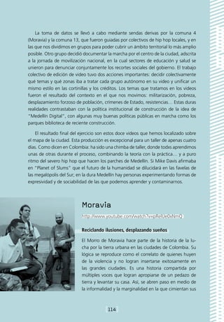 La toma de datos se llevó a cabo mediante sendas derivas por la comuna 4
(Moravia) y la comuna 13, que fueron guiadas por colectivos de hip hop locales, y en
las que nos dividimos en grupos para poder cubrir un ámbito territorial lo más amplio
posible. Otro grupo decidió documentar la marcha por el centro de la ciudad, adscrita
a la jornada de movilización nacional, en la cual sectores de educación y salud se
unieron para denunciar conjuntamente los recortes sociales del gobierno. El trabajo
colectivo de edición de video tuvo dos acciones importantes: decidir colectivamente
qué temas y qué zonas iba a tratar cada grupo autónomo en su video y unificar un
mismo estilo en las cortinillas y los créditos. Los temas que tratamos en los videos
fueron el resultado del contexto en el que nos movimos: militarización, pobreza,
desplazamiento forzoso de población, crímenes de Estado, resistencias… Estas duras
realidades contrastaban con la política institucional de construcción de la idea de
“Medellín Digital”, con algunas muy buenas políticas públicas en marcha como los
parques biblioteca de reciente construcción.

    El resultado final del ejercicio son estos doce videos que hemos localizado sobre
el mapa de la ciudad. Esta producción es excepcional para un taller de apenas cuatro
días. Como dicen en Colombia: ha sido una chimba de taller, donde todxs aprendimos
unas de otras durante el proceso, combinando la teoría con la práctica… y a puro
ritmo del severo hip hop que hacen los parches de Medellín. Si Mike Davis afirmaba
en “Planet of Slums” que el futuro de la humanidad se dilucidará en las favelas de
las megalópolis del Sur; en la dura Medellín hay personas experimentando formas de
expresividad y de sociabilidad de las que podemos aprender y contaminarnos.




                           Moravia
                           http://www.youtube.com/watch?v=pRelUe0xNmQ

                           Reciclando ilusiones, desplazando sueños

                           El Morro de Moravia hace parte de la historia de la lu-
                           cha por la tierra urbana en las ciudades de Colombia. Su
                           lógica se reproduce como el correlato de quienes huyen
                           de la violencia y no logran insertarse exitosamente en
                           las grandes ciudades. Es una historia compartida por
                           múltiples voces que logran apropiarse de un pedazo de
                           tierra y levantar su casa. Así, se abren paso en medio de
                           la informalidad y la marginalidad en la que cimientan sus



                                       [114]
 