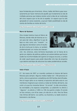 lazos fortalecidos por el territorio. Ahora, hablar del Morro pasa nece-
sariamente por hacer memoria de aquello que fundamenta la vida de
múltiples personas que todavía resisten ante la idea de ser reubicadas
del único espacio que no les dio la espalda. Un espacio que ha sido
apropiado en varias ocasiones, y que por haber posibilitado la vida de
cientos de familias es motivo de lucha.

http://www.youtube.com/watch?v=JnY_Ek9J33Y

Morro de ilusiones

Otra mirada histórica hacia el Morro de
Moravia, donde miles de historias se cru-
zan para dar vida y dignificar lo que de
lejos es visto como una “invasión”. Lo
que algunos reivindican como el resulta-
do de la lucha por la tierra, es también
problematizado con motivo de interven-
ción. Así, entonces, estos territorios levantados con la fuerza de la
gente son objetivo de políticas públicas y/o asistencialistas que buscan
acallar las inconformidades de la gente con exiguos recursos, a cambio
de ceder aquel espacio para poder desarrollar otro tipo de proyectos
cuyo destino está lejos de solucionar las reales problemáticas sociales.

http://www.youtube.com/watch?v=YQMieG54VA4

Arde el Oasis

El 1 de marzo de 2007 un incendio cambiaría la historia del barrio
Moravia para siempre. Algunos medios hablan de 1.100 personas sin
techo, otros se aproximan a estadísticas de 200 familias damnificadas.
Pero el mayor daño no es material, el epicentro del daño está en una
membrana imaginaria que conecta a todas las familias del barrio, esa
unión a la que los moravitas llaman “el convite”; la olla comunitaria,
las vecindades y los espacios compartidos. La catástrofe no afectó a
“algunos”, no afectó a 1.000 ni a 100, los quemó a todos. El convite
se hizo cenizas y con él las casas y la vida de un niño. Pero las fibras
más íntimas del barrio: sus sueños, sus ilusiones y su tejido social so-
brevivieron a las llamas.

http://www.youtube.com/watch?v=ut6zNK8q9PI


                         [115]
 