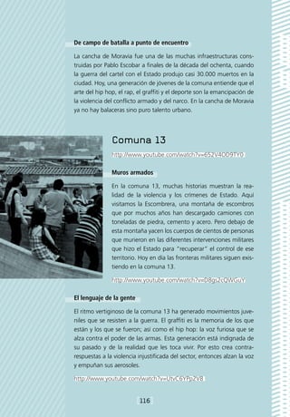De campo de batalla a punto de encuentro

La cancha de Moravia fue una de las muchas infraestructuras cons-
truidas por Pablo Escobar a finales de la década del ochenta, cuando
la guerra del cartel con el Estado produjo casi 30.000 muertos en la
ciudad. Hoy, una generación de jóvenes de la comuna entiende que el
arte del hip hop, el rap, el graffiti y el deporte son la emancipación de
la violencia del conflicto armado y del narco. En la cancha de Moravia
ya no hay balaceras sino puro talento urbano.




               Comuna 13
               http://www.youtube.com/watch?v=652V4OD9TY0

               Muros armados

               En la comuna 13, muchas historias muestran la rea-
               lidad de la violencia y los crímenes de Estado. Aquí
               visitamos la Escombrera, una montaña de escombros
               que por muchos años han descargado camiones con
               toneladas de piedra, cemento y acero. Pero debajo de
               esta montaña yacen los cuerpos de cientos de personas
               que murieron en las diferentes intervenciones militares
               que hizo el Estado para “recuperar” el control de ese
               territorio. Hoy en día las fronteras militares siguen exis-
               tiendo en la comuna 13.

               http://www.youtube.com/watch?v=D8gs2cQWGuY

El lenguaje de la gente

El ritmo vertiginoso de la comuna 13 ha generado movimientos juve-
niles que se resisten a la guerra. El graffiti es la memoria de los que
están y los que se fueron; así como el hip hop: la voz furiosa que se
alza contra el poder de las armas. Esta generación está indignada de
su pasado y de la realidad que les toca vivir. Por esto crea contra-
respuestas a la violencia injustificada del sector, entonces alzan la voz
y empuñan sus aerosoles.

http://www.youtube.com/watch?v=UtvC6YPp2V8


                          [116]
 