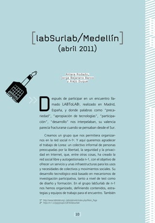[labSurlab/Medellín]
                    (abril 2011)

                           Aniara Rodado,
                        Jorge Bejarano Barco
                            y Alejo Duque




 D            espués de participar en un encuentro lla-
              mado LABToLAB1, realizado en Madrid,
              España, y donde palabras como “preca-
 riedad”, “apropiación de tecnologías”, “participa-
 ción”, “desarrollo” nos interpelaban, su valencia
 parecía fracturarse cuando se pensaban desde el Sur.

     Creamos un grupo que nos permitiera organizar-
 nos en la red social n-12. Y aquí queremos agradecer
 el trabajo de Lorea: un colectivo informal de personas
 preocupadas por la libertad, la seguridad y la privaci-
 dad en Internet, que, entre otras cosas, ha creado la
 red social libre y autogestionada n-1, con el objetivo de
 ofrecer un servicio y unas infraestructuras para los usos
 y necesidades de colectivos y movimientos sociales. Su
 desarrollo tecnológico está basado en mecanismos de
 investigación participativa, tanto a nivel de test como
 de diseño y formación. En el grupo labSurlab de n-1
 nos hemos organizado, definiendo contenidos, estra-
 tegias y equipos de trabajo para el encuentro. También

 1*  http://www.labtolab.org/~labtolab/wiki/index.php/Main_Page
 2*  https://n-1.cc/pg/groups/22816/labsurlab/



                                      [10]
 