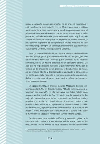 hablar y compartir lo que para muchos no es arte, no es creación y
está muy lejos de tener relación con un Museo; pero para el público
participante de artistas y creadores, y para los organizadores, sería el
primero de una serie de eventos que se harían memorables e indis-
pensables. Invitados de varios países de América –Norte y Sur– y de
Europa asistieron para compartir sus experiencias y conocimientos, y
para conocer y aprender de las experiencias locales, mediadas no solo
por la tecnología sino por las complejas circunstancias sociales de una
ciudad como Medellín, en un país como Colombia.

    Pero, ¿por qué el MAMM (Museo de Arte Moderno de Medellín) le
apostó a este proyecto, y por qué Medellín decidió apoyarlo, por qué
los asistentes lo disfrutaron tanto? Lo que se pretendía no era hacer un
seminario, no era un festival tampoco, ni un laboratorio abierto. Era
algo que no logra siquiera explicarse y que irá tomando forma con el
tiempo. Lo del encuentro fue un pretexto, se trataba mejor de invitar,
así, de manera abierta y desinteresada, a compartir, a conocerse, a
ver gente que estaba haciendo lo mismo pero diferente; con comuni-
dades, computadores, cámaras, cables, radios, música, performance,
video; con o sin Internet.

    En agosto de 2012, el profesor Gerardo Mosquera dio una con-
ferencia en la BLAA, en Bogotá, titulada “El arte contemporáneo se
‘aprende’ por Internet”. En ella expresaba que había habido poco
progreso en los vínculos Sur-Sur. “Es cierto que la globalización ha
mejorado extraordinariamente las comunicaciones, ha dinamizado y
pluralizado la circulación cultural, y ha propiciado una conciencia más
pluralista. Pero lo ha hecho siguiendo los mismos canales trazados
por la economía, reproduciendo en buena medida las estructuras de
        1
poder” . Y esto explica por qué la circulación de la cultura se ha dado
la mayoría de las veces Sur-Norte o Sur-Europa o Norte-Europa.

    Para Mosquera, una verdadera difusión y valoración global de la
cultura es solo posible a través de una red de interacciones multi-
direccionales. Ahí es donde se hace necesario un encuentro como

1*  Mosquera, Gerardo. Conferencia “El arte contemporáneo se ‘aprende’ por Internet”. Agosto 13 de 2012,
5:00 p.m., Biblioteca Luis Ángel Arango (BLAA), Bogotá, Colombia.



                                    [119]
 