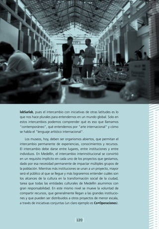 labSurlab, pues el intercambio con iniciativas de otras latitudes es lo
que nos hace plurales para entendernos en un mundo global. Solo en
estos intercambios podemos comprender qué es eso que llamamos
“contemporáneo”, qué entendemos por "arte internacional" y cómo
se habla el "lenguaje artístico internacional".

    Los museos, hoy, deben ser organismos abiertos, que permitan el
intercambio permanente de experiencias, conocimientos y recursos.
El intercambio debe darse entre lugares, entre instituciones y entre
individuos. En Medellín, el intercambio interinstitucional se convirtió
en un requisito implícito en cada uno de los proyectos que gestamos,
dado por esa necesidad permanente de impactar múltiples grupos de
la población. Mientras más instituciones se unan a un proyecto, mayor
será el público al que se llegue y más lograremos entender cuáles son
los alcances de la cultura en la transformación social de la ciudad,
tarea que todas las entidades culturales de Medellín asumimos con
gran responsabilidad. En este mismo nivel se mueve la voluntad de
compartir recursos, que generalmente llegan a las grandes institucio-
nes y que pueden ser distribuidos a otros proyectos de menor escala,
a través de iniciativas conjuntas (un claro ejemplo es Co•Operaciones).




                                       [120]
 