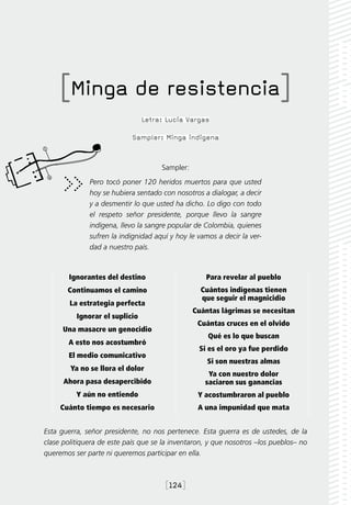 [Minga de resistencia]
                                Letra: Lucía Vargas

                            Sampler: Minga indígena


                                     Sampler:
              Pero tocó poner 120 heridos muertos para que usted
              hoy se hubiera sentado con nosotros a dialogar, a decir
              y a desmentir lo que usted ha dicho. Lo digo con todo
              el respeto señor presidente, porque llevo la sangre
              indígena, llevo la sangre popular de Colombia, quienes
              sufren la indignidad aquí y hoy le vamos a decir la ver-
              dad a nuestro país.



        Ignorantes del destino                     Para revelar al pueblo
       Continuamos el camino                      Cuántos indígenas tienen
                                                  que seguir el magnicidio
        La estrategia perfecta
                                                Cuántas lágrimas se necesitan
          Ignorar el suplicio
                                                 Cuántas cruces en el olvido
      Una masacre un genocidio
                                                    Qué es lo que buscan
       A esto nos acostumbró
                                                 Si es el oro ya fue perdido
       El medio comunicativo
                                                    Si son nuestras almas
        Ya no se llora el dolor
                                                    Ya con nuestro dolor
      Ahora pasa desapercibido                     saciaron sus ganancias
          Y aún no entiendo                      Y acostumbraron al pueblo
     Cuánto tiempo es necesario                  A una impunidad que mata


Esta guerra, señor presidente, no nos pertenece. Esta guerra es de ustedes, de la
clase politiquera de este país que se la inventaron, y que nosotros –los pueblos– no
queremos ser parte ni queremos participar en ella.



                                      [124]
 